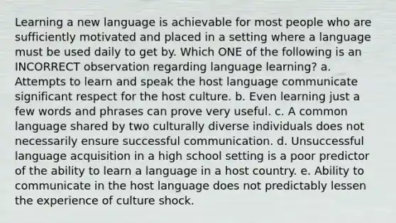 Learning a new language is achievable for most people who are sufficiently motivated and placed in a setting where a language must be used daily to get by. Which ONE of the following is an INCORRECT observation regarding language learning? a. Attempts to learn and speak the host language communicate significant respect for the host culture. b. Even learning just a few words and phrases can prove very useful. c. A common language shared by two culturally diverse individuals does not necessarily ensure successful communication. d. Unsuccessful language acquisition in a high school setting is a poor predictor of the ability to learn a language in a host country. e. Ability to communicate in the host language does not predictably lessen the experience of culture shock.