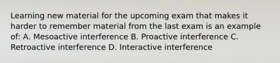 Learning new material for the upcoming exam that makes it harder to remember material from the last exam is an example of: A. Mesoactive interference B. Proactive interference C. Retroactive interference D. Interactive interference