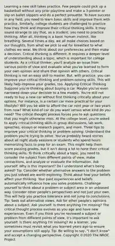 Learning a new skill takes practice. Few people could pick up a basketball without any prior playtime and make a 3-pointer or slip on ballet slippers and do a perfect pirouette. To have success in any field, you need to learn basic skills and improve them with practice. Similarly, college students are challenged to practice how they think and improve their critical thinking skills. It may sound strange to say that, as a student, you need to practice thinking. After all, thinking is a basic human instinct, like breathing. Several times a day, we all make choices based on our thoughts, from what we pick to eat for breakfast to what clothes we wear. We think about our preferences and then make a decision. Critical thinking is different. It requires a deeper level of understanding about a topic, which is important for college students. As a critical thinker, you'll analyze an issue from various points of view and evaluate what you've learned to form your own opinion and share that opinion with others. Critical thinking is not an easy skill to master. But, with practice, you can improve your critical thinking and problem-solving skills. This will likely help improve your grades, too. Applying Critical Thinking Suppose you're thinking about buying a car. Maybe you've even narrowed down your decision to a few models. You're still not ready to buy a new car without first thinking critically about your options. For instance, is a certain car more practical for your lifestyle? Will you be able to afford the car next year or two years from now? What kind of car do you want versus what kind do you need? The critical thought process forces you to ask questions that you might otherwise miss. At the college level, you're asked to apply critical thinking skills in group discussions, lab work, speeches, essays or research papers, and more. Three tips to improve your critical thinking or problem solving: Understand the problem you're trying to solve. You've probably heard stories about all night study sessions or students who spend hours memorizing facts to prep for an exam. This might help them score passing grades, but it isn't doing a lot to hone their critical thinking skills. To think critically about a topic, you need to consider the subject from different points of view, make connections, and analyze or evaluate the information. Ask yourself: Why is this important? Do I understand what's being asked? Tip: Consider whether alternative answers to the problem you just solved are worth exploring. Think about how your beliefs affect your thinking. Your past experiences and beliefs automatically influence how you solve problems. Challenge yourself to think about a problem or subject area in an unbiased way. Consider other people's perspectives and not just your own. This will help you practice tolerance and not jump to conclusions. Tip: Seek out alternative views. Ask for other people's opinions about a subject. Ask yourself: Is there anything I'm missing? The critical thought process evolves as you age and have new experiences. Even if you think you've reviewed a subject or problem from different points of view, it's important to ask yourself: Is there anything I'm missing? As a learner, you sometimes must revisit what you learned years ago to ensure your assumptions still apply. Tip: Be willing to say, "I don't know" and accept a changing perspective. Copyright ©2020 The NROC Project