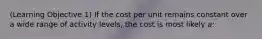 (Learning Objective 1) If the cost per unit remains constant over a wide range of activity levels, the cost is most likely a: