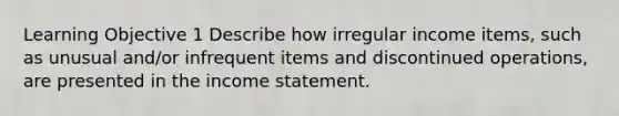 Learning Objective 1 Describe how irregular income items, such as unusual and/or infrequent items and discontinued operations, are presented in the income statement.