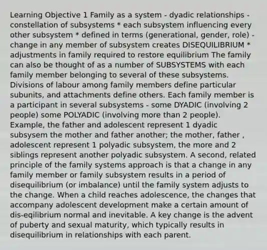 Learning Objective 1 Family as a system - dyadic relationships - constellation of subsystems * each subsystem influencing every other subsystem * defined in terms (generational, gender, role) - change in any member of subsystem creates DISEQUILIBRIUM * adjustments in family required to restore equilibrium The family can also be thought of as a number of SUBSYSTEMS with each family member belonging to several of these subsystems. Divisions of labour among family members define particular subunits, and attachments define others. Each family member is a participant in several subsystems - some DYADIC (involving 2 people) some POLYADIC (involving more than 2 people). Example, the father and adolescent represent 1 dyadic subsysem the mother and father another; the mother, father , adolescent represent 1 polyadic subsystem, the more and 2 siblings represent another polyadic subsystem. A second, related principle of the family systems approach is that a change in any family member or family subsystem results in a period of disequilibrium (or imbalance) until the family system adjusts to the change. When a child reaches adolescence, the changes that accompany adolescent development make a certain amount of dis-eqilibrium normal and inevitable. A key change is the advent of puberty and sexual maturity, which typically results in disequilibrium in relationships with each parent.