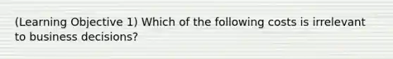 (Learning Objective 1) Which of the following costs is irrelevant to business decisions?