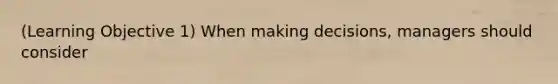 (Learning Objective 1) When making decisions, managers should consider