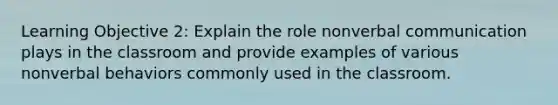 Learning Objective 2: Explain the role nonverbal communication plays in the classroom and provide examples of various nonverbal behaviors commonly used in the classroom.