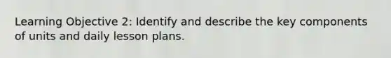 Learning Objective 2: Identify and describe the key components of units and daily lesson plans.