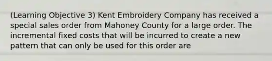 (Learning Objective 3) Kent Embroidery Company has received a special sales order from Mahoney County for a large order. The incremental fixed costs that will be incurred to create a new pattern that can only be used for this order are