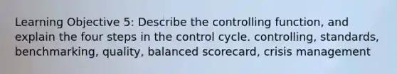 Learning Objective 5: Describe the controlling function, and explain the four steps in the control cycle. controlling, standards, benchmarking, quality, balanced scorecard, crisis management