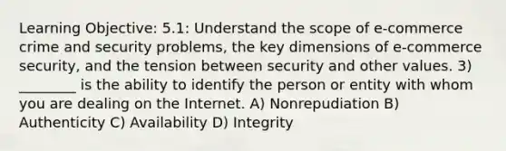 Learning Objective: 5.1: Understand the scope of e-commerce crime and security problems, the key dimensions of e-commerce security, and the tension between security and other values. 3) ________ is the ability to identify the person or entity with whom you are dealing on the Internet. A) Nonrepudiation B) Authenticity C) Availability D) Integrity