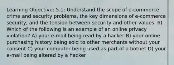 Learning Objective: 5.1: Understand the scope of e-commerce crime and security problems, the key dimensions of e-commerce security, and the tension between security and other values. 6) Which of the following is an example of an online privacy violation? A) your e-mail being read by a hacker B) your online purchasing history being sold to other merchants without your consent C) your computer being used as part of a botnet D) your e-mail being altered by a hacker