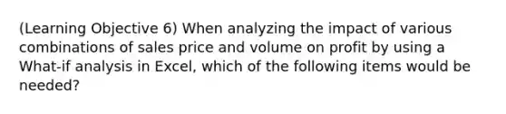 (Learning Objective 6) When analyzing the impact of various combinations of sales price and volume on profit by using a What-if analysis in Excel, which of the following items would be needed?