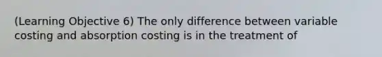 (Learning Objective 6) The only difference between variable costing and absorption costing is in the treatment of