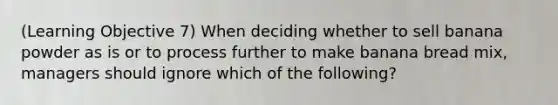 (Learning Objective 7) When deciding whether to sell banana powder as is or to process further to make banana bread mix, managers should ignore which of the following?