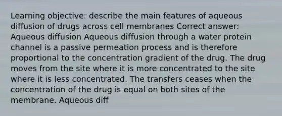 Learning objective: describe the main features of aqueous diffusion of drugs across cell membranes Correct answer: Aqueous diffusion Aqueous diffusion through a water protein channel is a passive permeation process and is therefore proportional to the concentration gradient of the drug. The drug moves from the site where it is more concentrated to the site where it is less concentrated. The transfers ceases when the concentration of the drug is equal on both sites of the membrane. Aqueous diff