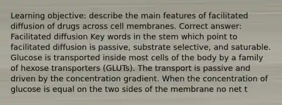 Learning objective: describe the main features of facilitated diffusion of drugs across cell membranes. Correct answer: Facilitated diffusion Key words in the stem which point to facilitated diffusion is passive, substrate selective, and saturable. Glucose is transported inside most cells of the body by a family of hexose transporters (GLUTs). The transport is passive and driven by the concentration gradient. When the concentration of glucose is equal on the two sides of the membrane no net t