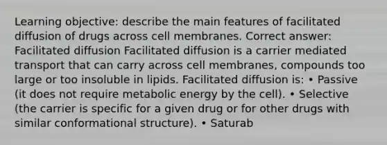 Learning objective: describe the main features of facilitated diffusion of drugs across cell membranes. Correct answer: Facilitated diffusion Facilitated diffusion is a carrier mediated transport that can carry across cell membranes, compounds too large or too insoluble in lipids. Facilitated diffusion is: • Passive (it does not require metabolic energy by the cell). • Selective (the carrier is specific for a given drug or for other drugs with similar conformational structure). • Saturab