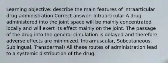 Learning objective: describe the main features of intraarticular drug administration Correct answer: Intraarticular A drug administered into the joint space will be mainly concentrated locally and will exert its effect mainly on the joint. The passage of the drug into the general circulation is delayed and therefore adverse effects are minimized. Intramuscular, Subcutaneous, Sublingual, Transdermal) All these routes of administration lead to a systemic distribution of the drug.