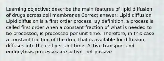 Learning objective: describe the main features of lipid diffusion of drugs across cell membranes Correct answer: Lipid diffusion Lipid diffusion is a first order process. By definition, a process is called first order when a constant fraction of what is needed to be processed, is processed per unit time. Therefore, in this case a constant fraction of the drug that is available for diffusion, diffuses into the cell per unit time. Active transport and endocytosis processes are active, not passive