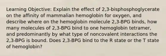 Learning Objective: Explain the effect of 2,3-bisphosphoglycerate on the affinity of mammalian hemoglobin for oxygen, and describe where on the hemoglobin molecule 2,3-BPG binds, how many molecules of 2,3-BPG bind to one hemoglobin tetramer, and predominantly by what type of noncovalent interactions the 2,3-BPG is bound. Does 2,3-BPG bind to the R state or the T state of hemoglobin?