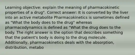 Learning objective: explain the meaning of pharmacokinetic properties of a drug". Correct answer: It is converted by the liver into an active metabolite Pharmacokinetics is sometimes defined as "What the body does to the drug" whereas pharmacodynamics is defined as "What the drug does to the body. The right answer is the option that describes something that the patient's body is doing to the drug molecule. Additionally, pharmacokinetics deals with the absorption, distribution, metabo