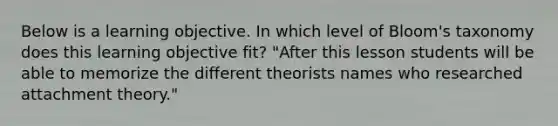 Below is a learning objective. In which level of Bloom's taxonomy does this learning objective fit? "After this lesson students will be able to memorize the different theorists names who researched attachment theory."