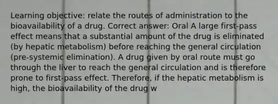 Learning objective: relate the routes of administration to the bioavailability of a drug. Correct answer: Oral A large first-pass effect means that a substantial amount of the drug is eliminated (by hepatic metabolism) before reaching the general circulation (pre-systemic elimination). A drug given by oral route must go through the liver to reach the general circulation and is therefore prone to first-pass effect. Therefore, if the hepatic metabolism is high, the bioavailability of the drug w