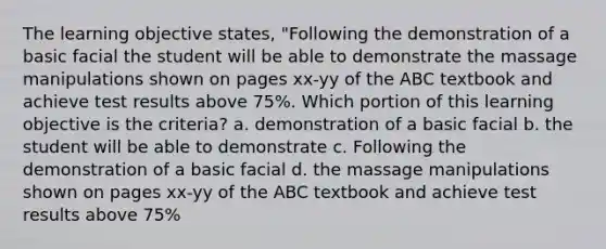 The learning objective states, "Following the demonstration of a basic facial the student will be able to demonstrate the massage manipulations shown on pages xx-yy of the ABC textbook and achieve test results above 75%. Which portion of this learning objective is the criteria? a. demonstration of a basic facial b. the student will be able to demonstrate c. Following the demonstration of a basic facial d. the massage manipulations shown on pages xx-yy of the ABC textbook and achieve test results above 75%