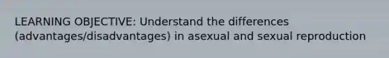 LEARNING OBJECTIVE: Understand the differences (advantages/disadvantages) in asexual and sexual reproduction