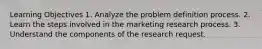 Learning Objectives 1. Analyze the problem definition process. 2. Learn the steps involved in the marketing research process. 3. Understand the components of the research request.