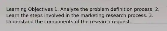 Learning Objectives 1. Analyze the problem definition process. 2. Learn the steps involved in the marketing research process. 3. Understand the components of the research request.