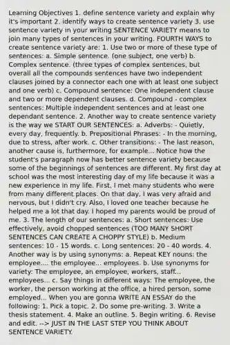 Learning Objectives 1. define sentence variety and explain why it's important 2. identify ways to create sentence variety 3. use sentence variety in your writing SENTENCE VARIETY means to join many types of sentences in your writing. FOURTH WAYS to create sentence variety are: 1. Use two or more of these type of sentences: a. Simple sentence. (one subject, one verb) b. Complex sentence. (three types of complex sentences, but overall all the compounds sentences have two independent clauses joined by a connector each one with at least one subject and one verb) c. Compound sentence: One independent clause and two or more dependent clauses. d. Compound - complex sentences: Multiple independent sentences and at least one dependant sentence. 2. Another way to create sentence variety is the way we START OUR SENTENCES: a. Adverbs: - Quietly, every day, frequently. b. Prepositional Phrases: - In the morning, due to stress, after work. c. Other transitions: - The last reason, another cause is, furthermore, for example... Notice how the student's paragraph now has better sentence variety because some of the beginnings of sentences are different. My first day at school was the most interesting day of my life because it was a new experience in my life. First, I met many students who were from many different places. On that day, I was very afraid and nervous, but I didn't cry. Also, I loved one teacher because he helped me a lot that day. I hoped my parents would be proud of me. 3. The length of our sentences: a. Short sentences: Use effectively, avoid chopped sentences (TOO MANY SHORT SENTENCES CAN CREATE A CHOPPY STYLE) b. Medium sentences: 10 - 15 words. c. Long sentences: 20 - 40 words. 4. Another way is by using synonyms: a. Repeat KEY nouns: the employee.... the employee... employees. b. Use synonyms for variety: The employee, an employee, workers, staff... employees... c. Say things in different ways: The employee, the worker, the person working at the office, a hired person, some employed... When you are gonna WRITE AN ESSAY do the following: 1. Pick a topic. 2. Do some pre-writing. 3. Write a thesis statement. 4. Make an outline. 5. Begin writing. 6. Revise and edit. --> JUST IN THE LAST STEP YOU THINK ABOUT SENTENCE VARIETY.