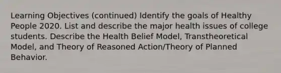 Learning Objectives (continued) Identify the goals of Healthy People 2020. List and describe the major health issues of college students. Describe the Health Belief Model, Transtheoretical Model, and Theory of Reasoned Action/Theory of Planned Behavior.