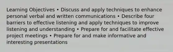 Learning Objectives • Discuss and apply techniques to enhance personal verbal and written communications • Describe four barriers to effective listening and apply techniques to improve listening and understanding • Prepare for and facilitate effective project meetings • Prepare for and make informative and interesting presentations