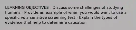 LEARNING OBJECTIVES - Discuss some challenges of studying humans - Provide an example of when you would want to use a specific vs a sensitive screening test - Explain the types of evidence that help to determine causation