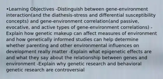 •Learning Objectives -Distinguish between gene-environment interaction(and the diathesis-stress and differential susceptibility concepts) and gene-environment correlation(and passive, evocative, and active types of gene-environment correlations) -Explain how genetic makeup can affect measures of environment and how genetically informed studies can help determine whether parenting and other environmental influences on development really matter -Explain what epigenetic effects are and what they say about the relationship between genes and environment -Explain why genetic research and behavioral genetic research are controversial