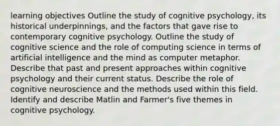 learning objectives Outline the study of cognitive psychology, its historical underpinnings, and the factors that gave rise to contemporary cognitive psychology. Outline the study of cognitive science and the role of computing science in terms of artificial intelligence and the mind as computer metaphor. Describe that past and present approaches within cognitive psychology and their current status. Describe the role of cognitive neuroscience and the methods used within this field. Identify and describe Matlin and Farmer's five themes in cognitive psychology.