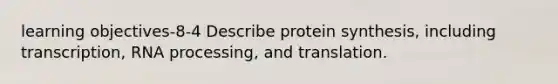 learning objectives-8-4 Describe protein synthesis, including transcription, RNA processing, and translation.