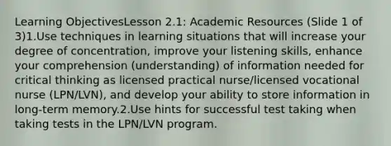 Learning ObjectivesLesson 2.1: Academic Resources (Slide 1 of 3)1.Use techniques in learning situations that will increase your degree of concentration, improve your listening skills, enhance your comprehension (understanding) of information needed for critical thinking as licensed practical nurse/licensed vocational nurse (LPN/LVN), and develop your ability to store information in long-term memory.2.Use hints for successful test taking when taking tests in the LPN/LVN program.