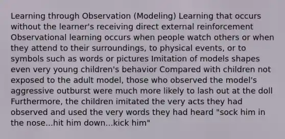 Learning through Observation (Modeling) Learning that occurs without the learner's receiving direct external reinforcement Observational learning occurs when people watch others or when they attend to their surroundings, to physical events, or to symbols such as words or pictures Imitation of models shapes even very young children's behavior Compared with children not exposed to the adult model, those who observed the model's aggressive outburst were much more likely to lash out at the doll Furthermore, the children imitated the very acts they had observed and used the very words they had heard "sock him in the nose...hit him down...kick him"