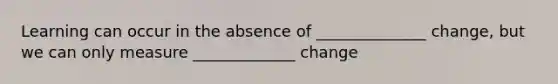 Learning can occur in the absence of ______________ change, but we can only measure _____________ change