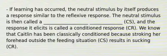 - If learning has occurred, the neutral stimulus by itself produces a response similar to the reflexive response. The neutral stimulus is then called a ___________________ ______________ (CS), and the response it elicits is called a conditioned response (CR). We know that Caitlin has been classically conditioned because stroking her forehead outside the feeding situation (CS) results in sucking (CR).