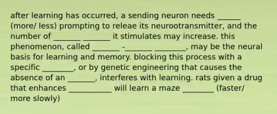 after learning has occurred, a sending neuron needs ______ (more/ less) prompting to releae its neurootransmitter, and the number of _______ _______ it stimulates may increase. this phenomenon, called _______ -_______ ________, may be the neural basis for learning and memory. blocking this process with a specific ________, or by genetic engineering that causes the absence of an _______, interferes with learning. rats given a drug that enhances ___________ will learn a maze ________ (faster/ more slowly)