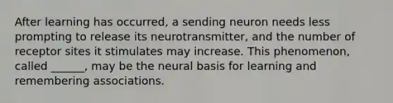 After learning has occurred, a sending neuron needs less prompting to release its neurotransmitter, and the number of receptor sites it stimulates may increase. This phenomenon, called ______, may be the neural basis for learning and remembering associations.