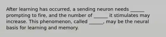 After learning has occurred, a sending neuron needs ______ prompting to fire, and the number of ______ it stimulates may increase. This phenomenon, called ______, may be the neural basis for learning and memory.