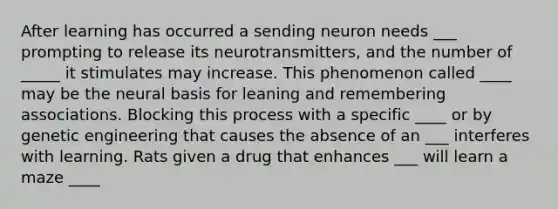 After learning has occurred a sending neuron needs ___ prompting to release its neurotransmitters, and the number of _____ it stimulates may increase. This phenomenon called ____ may be the neural basis for leaning and remembering associations. Blocking this process with a specific ____ or by genetic engineering that causes the absence of an ___ interferes with learning. Rats given a drug that enhances ___ will learn a maze ____