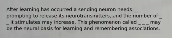 After learning has occurred a sending neuron needs ___ prompting to release its neurotransmitters, and the number of _ _ it stimulates may increase. This phenomenon called _ _ _ may be the neural basis for learning and remembering associations.