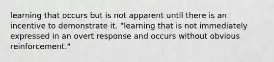 learning that occurs but is not apparent until there is an incentive to demonstrate it. "learning that is not immediately expressed in an overt response and occurs without obvious reinforcement."