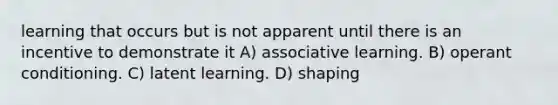 learning that occurs but is not apparent until there is an incentive to demonstrate it A) associative learning. B) operant conditioning. C) latent learning. D) shaping