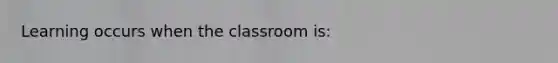 Learning occurs when the classroom is: