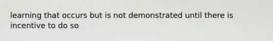 learning that occurs but is not demonstrated until there is incentive to do so